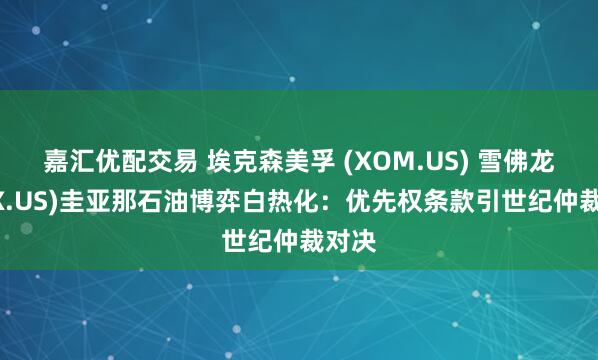 嘉汇优配交易 埃克森美孚 (XOM.US) 雪佛龙(CVX.US)圭亚那石油博弈白热化：优先权条款引世纪仲裁对决