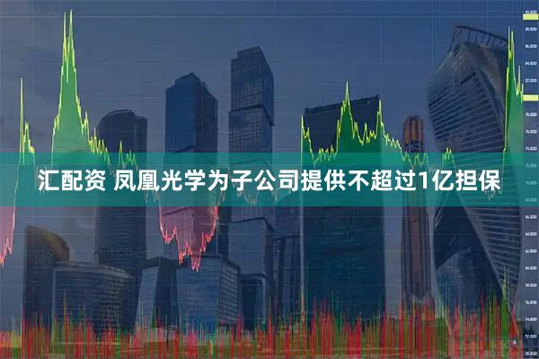 汇配资 凤凰光学为子公司提供不超过1亿担保
