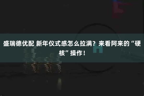 盛瑞德优配 新年仪式感怎么拉满？来看阿来的“硬核”操作！