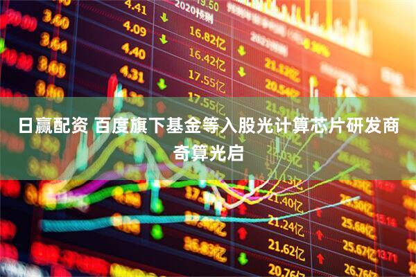 日赢配资 百度旗下基金等入股光计算芯片研发商奇算光启