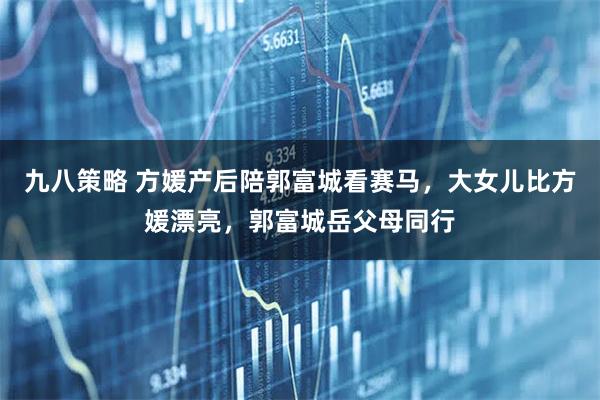 九八策略 方媛产后陪郭富城看赛马，大女儿比方媛漂亮，郭富城岳父母同行