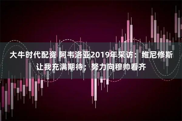 大牛时代配资 阿韦洛亚2019年采访：维尼修斯让我充满期待；努力向穆帅看齐