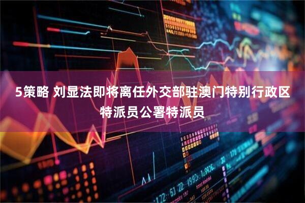 5策略 刘显法即将离任外交部驻澳门特别行政区特派员公署特派员