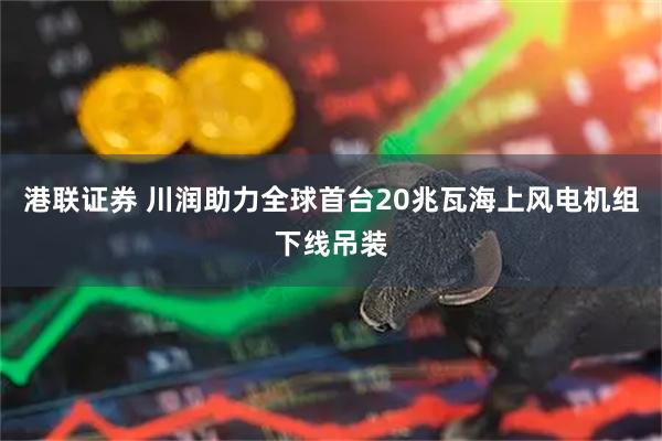 港联证券 川润助力全球首台20兆瓦海上风电机组下线吊装