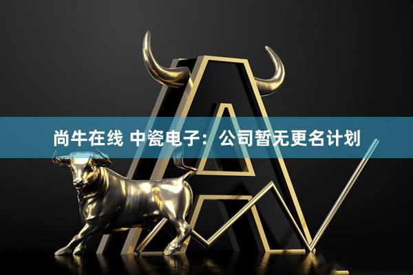 尚牛在线 中瓷电子：公司暂无更名计划