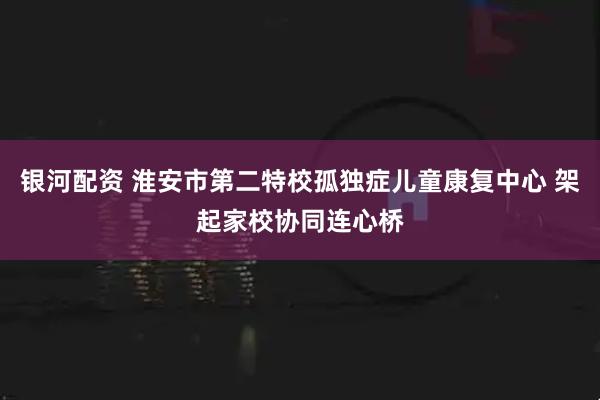 银河配资 淮安市第二特校孤独症儿童康复中心 架起家校协同连心桥