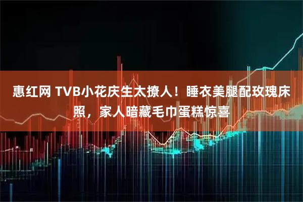 惠红网 TVB小花庆生太撩人！睡衣美腿配玫瑰床照，家人暗藏毛巾蛋糕惊喜