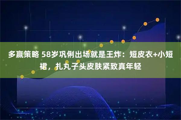 多赢策略 58岁巩俐出场就是王炸：短皮衣+小短裙，扎丸子头皮肤紧致真年轻