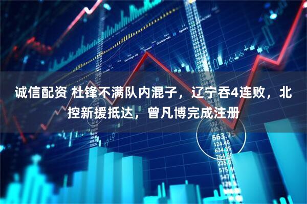 诚信配资 杜锋不满队内混子，辽宁吞4连败，北控新援抵达，曾凡博完成注册