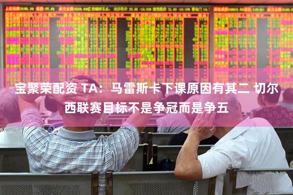 宝聚荣配资 TA：马雷斯卡下课原因有其二 切尔西联赛目标不是争冠而是争五