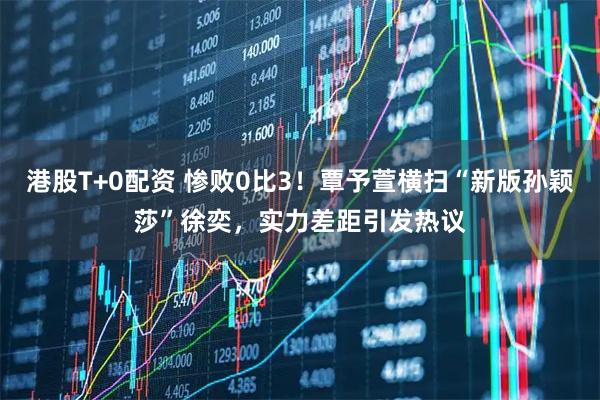 港股T+0配资 惨败0比3！覃予萱横扫“新版孙颖莎”徐奕，实力差距引发热议