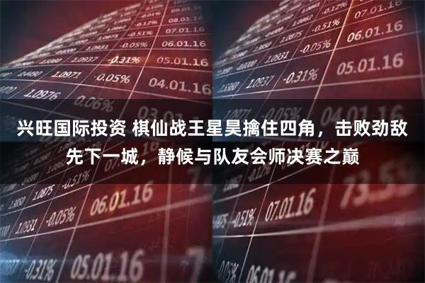 兴旺国际投资 棋仙战王星昊擒住四角，击败劲敌先下一城，静候与队友会师决赛之巅