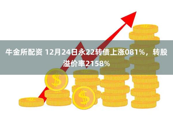 牛金所配资 12月24日永22转债上涨081%，转股溢价率2158%