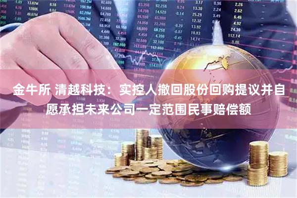 金牛所 清越科技：实控人撤回股份回购提议并自愿承担未来公司一定范围民事赔偿额