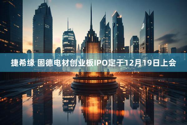 捷希缘 固德电材创业板IPO定于12月19日上会