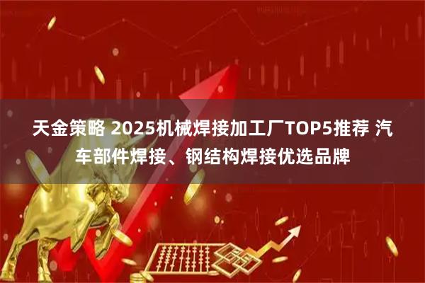 天金策略 2025机械焊接加工厂TOP5推荐 汽车部件焊接、钢结构焊接优选品牌