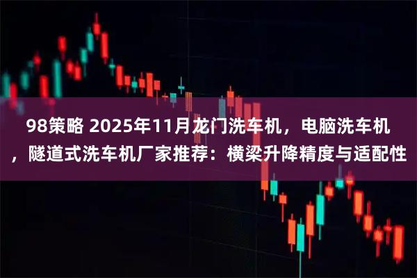 98策略 2025年11月龙门洗车机，电脑洗车机，隧道式洗车机厂家推荐：横梁升降精度与适配性