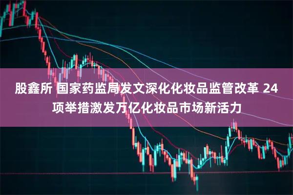 股鑫所 国家药监局发文深化化妆品监管改革 24项举措激发万亿化妆品市场新活力