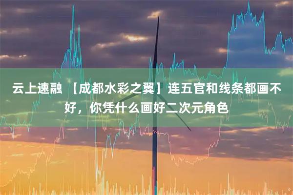 云上速融 【成都水彩之翼】连五官和线条都画不好，你凭什么画好二次元角色