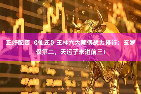 正好配资 《仙逆》王林六大师傅战力排行：玄罗仅第二，天运子未进前三！