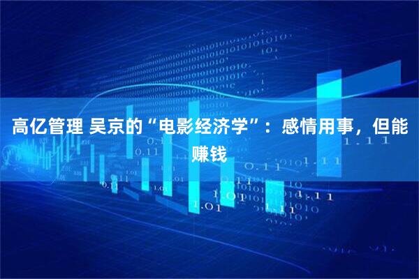 高亿管理 吴京的“电影经济学”：感情用事，但能赚钱