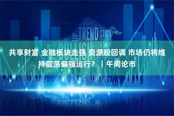 共享财富 金融板块走强 资源股回调 市场仍将维持震荡偏强运行？｜午间论市