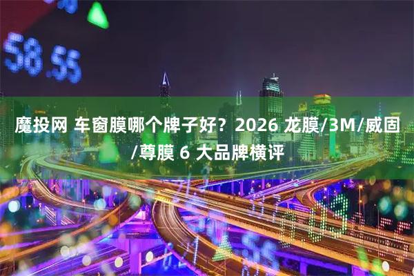 魔投网 车窗膜哪个牌子好？2026 龙膜/3M/威固/尊膜 6 大品牌横评