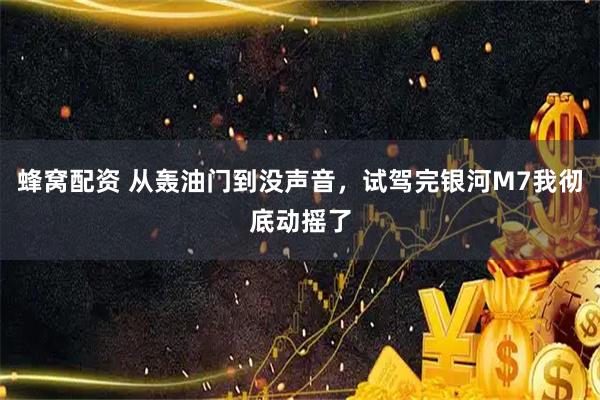 蜂窝配资 从轰油门到没声音，试驾完银河M7我彻底动摇了